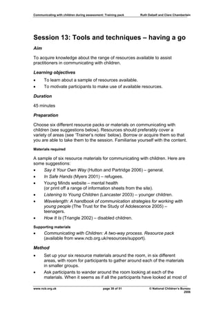 Communicating with children during assessment: Training pack   Ruth Dalzell and Clare Chamberlain




Session 13: Tools and techniques – having a go
Aim

To acquire knowledge about the range of resources available to assist
practitioners in communicating with children.

Learning objectives
•     To learn about a sample of resources available.
•     To motivate participants to make use of available resources.

Duration

45 minutes

Preparation

Choose six different resource packs or materials on communicating with
children (see suggestions below). Resources should preferably cover a
variety of areas (see ‘Trainer’s notes’ below). Borrow or acquire them so that
you are able to take them to the session. Familiarise yourself with the content.

Materials required

A sample of six resource materials for communicating with children. Here are
some suggestions:
•   Say it Your Own Way (Hutton and Partridge 2006) – general.
•   In Safe Hands (Myers 2001) – refugees.
•   Young Minds website – mental health
    (or print off a range of information sheets from the site).
•   Listening to Young Children (Lancaster 2003) – younger children.
•   Wavelength: A handbook of communication strategies for working with
    young people (The Trust for the Study of Adolescence 2005) –
    teenagers.
•   How It Is (Triangle 2002) – disabled children.
Supporting materials
•     Communicating with Children: A two-way process. Resource pack
      (available from www.ncb.org.uk/resources/support).

Method
•     Set up your six resource materials around the room, in six different
      areas, with room for participants to gather around each of the materials
      in smaller groups.
•     Ask participants to wander around the room looking at each of the
      materials. When it seems as if all the participants have looked at most of

www.ncb.org.uk                                page 38 of 51          © National Children’s Bureau
                                                                                             2006
 