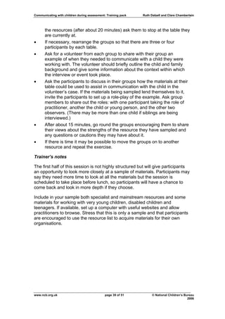 Communicating with children during assessment: Training pack   Ruth Dalzell and Clare Chamberlain




      the resources (after about 20 minutes) ask them to stop at the table they
      are currently at.
•     If necessary, rearrange the groups so that there are three or four
      participants by each table.
•     Ask for a volunteer from each group to share with their group an
      example of when they needed to communicate with a child they were
      working with. The volunteer should briefly outline the child and family
      background and give some information about the context within which
      the interview or event took place.
•     Ask the participants to discuss in their groups how the materials at their
      table could be used to assist in communication with the child in the
      volunteer’s case. If the materials being sampled lend themselves to it,
      invite the participants to set up a role-play of the example. Ask group
      members to share out the roles: with one participant taking the role of
      practitioner, another the child or young person, and the other two
      observers. (There may be more than one child if siblings are being
      interviewed.)
•     After about 15 minutes, go round the groups encouraging them to share
      their views about the strengths of the resource they have sampled and
      any questions or cautions they may have about it.
•     If there is time it may be possible to move the groups on to another
      resource and repeat the exercise.

Trainer’s notes

The first half of this session is not highly structured but will give participants
an opportunity to look more closely at a sample of materials. Participants may
say they need more time to look at all the materials but the session is
scheduled to take place before lunch, so participants will have a chance to
come back and look in more depth if they choose.

Include in your sample both specialist and mainstream resources and some
materials for working with very young children, disabled children and
teenagers. If available, set up a computer with useful websites and allow
practitioners to browse. Stress that this is only a sample and that participants
are encouraged to use the resource list to acquire materials for their own
organisations.




www.ncb.org.uk                                page 39 of 51          © National Children’s Bureau
                                                                                             2006
 