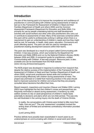 Communicating with children during assessment: Training pack   Ruth Dalzell and Clare Chamberlain




Introduction
The aim of this training pack is to improve the competence and confidence of
practitioners in communicating with children during assessments of need as
laid out in the Framework for Assessment of Children in Need and their
Families (Department of Health and others 2000) and the Common
Assessment Framework (Department for Education and Skills 2004). It is
primarily for use by people undertaking training and staff development
activities with social workers and other child care practitioners who carry out
or contribute to assessments of need. Many of the exercises contained within
this pack will be useful to professionals working in settings where there is a
requirement to gain an understanding of children’s needs and how they might
best be met, for example, in health, early years, education, Connexions and
youth offending teams. The pack can also be used by managers and
practitioners leading development sessions within their teams.

The pack was developed as a result of a project called Communicating with
Children: A two-way process, which was funded by the Department for
Education and Skills (DfES) and run by the National Children’s Bureau (NCB)
between 2004 and 2006. A companion guide for practitioners, entitled
Communicating with Children: A two-way process. Resource pack, is also
available and can be downloaded from the NCB website
(www.ncb.org.uk/resources/support).

The NCB project was developed in response to evidence from research that,
despite the relative success of the implementation of the Framework for the
Assessment of Children in Need and their Families (Department of Health and
others 2000), social work practitioners lacked skills and confidence in
communicating effectively with children during assessments of need. The
project was premised on a belief that improving practice in this area should
lead to improved outcomes for children and ensure that they are properly
consulted about decisions that affect their lives.

Recent research, inspections and inquiries (Cleaver and Walker 2004, Laming
2003) have highlighted the fact that children’s voices and perspectives are
frequently minimised or absent during assessment. A tendency by child
welfare workers to rely on adult perspectives of children’s needs leads
potentially to decisions and plans which are not child-centred. This was only
too well illustrated in the Laming Inquiry into the death of Victoria Climbie.

      In reality, the conversations with Victoria were limited to little more than
      “hello, how are you?” The only ‘assessment’ completed involved the
      writing down of limited and sometimes contradictory information provided
      by Kouao.

      (Lord Laming 2003)

Practice deficits have possibly been exacerbated in recent years by an
underemphasis on communicating with children in social work (and other)
www.ncb.org.uk                                page 4 of 51           © National Children’s Bureau
                                                                                             2006
 