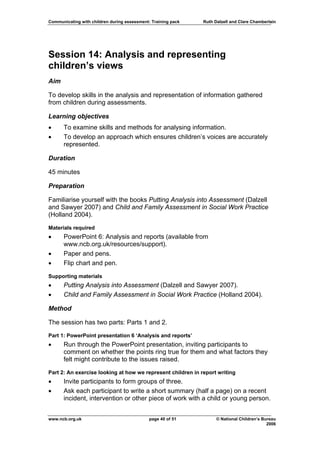 Communicating with children during assessment: Training pack   Ruth Dalzell and Clare Chamberlain




Session 14: Analysis and representing
children’s views
Aim

To develop skills in the analysis and representation of information gathered
from children during assessments.

Learning objectives
•     To examine skills and methods for analysing information.
•     To develop an approach which ensures children’s voices are accurately
      represented.

Duration

45 minutes

Preparation

Familiarise yourself with the books Putting Analysis into Assessment (Dalzell
and Sawyer 2007) and Child and Family Assessment in Social Work Practice
(Holland 2004).

Materials required
•     PowerPoint 6: Analysis and reports (available from
      www.ncb.org.uk/resources/support).
•     Paper and pens.
•     Flip chart and pen.

Supporting materials
•     Putting Analysis into Assessment (Dalzell and Sawyer 2007).
•     Child and Family Assessment in Social Work Practice (Holland 2004).

Method

The session has two parts: Parts 1 and 2.

Part 1: PowerPoint presentation 6 ‘Analysis and reports’
•     Run through the PowerPoint presentation, inviting participants to
      comment on whether the points ring true for them and what factors they
      felt might contribute to the issues raised.

Part 2: An exercise looking at how we represent children in report writing
•     Invite participants to form groups of three.
•     Ask each participant to write a short summary (half a page) on a recent
      incident, intervention or other piece of work with a child or young person.


www.ncb.org.uk                                page 40 of 51          © National Children’s Bureau
                                                                                             2006
 