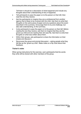 Communicating with children during assessment: Training pack   Ruth Dalzell and Clare Chamberlain




      Tell them it should be a description of what happened and include any
      thoughts about their understanding of why it happened.
•     Tell participants to pass the paper on to the person on their left, then
      read the one they receive.
•     Ask the participants to imagine they are a professional from another
      agency that is likely to be involved with the child. Ask them to write their
      thoughts on the same piece of paper and any questions about the event
      described in the summary. Encourage them to try and challenge, but
      also add understanding, to the summary.
•     Invite participants to pass the paper on to the person on their left. Before
      reading the one they receive, ask them to imagine that they are the
      grown-up child and are reading their old case file. Ask them to write their
      thoughts on what was written about them.
•     Within their groups, ask participants to share the information on their
      sheets and discuss it.
•     Reconvene the group and prompt discussion – asking people what they
      felt like as the ‘grown-up child’. Make notes on a flip chart about their
      feedback.

Trainer’s notes

When giving instructions for the exercise, warn participants that the words
they write will be shared with other members of the group.




www.ncb.org.uk                                page 41 of 51          © National Children’s Bureau
                                                                                             2006
 