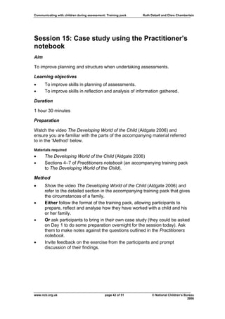 Communicating with children during assessment: Training pack   Ruth Dalzell and Clare Chamberlain




Session 15: Case study using the Practitioner’s
notebook
Aim

To improve planning and structure when undertaking assessments.

Learning objectives
•     To improve skills in planning of assessments.
•     To improve skills in reflection and analysis of information gathered.

Duration

1 hour 30 minutes

Preparation

Watch the video The Developing World of the Child (Aldgate 2006) and
ensure you are familiar with the parts of the accompanying material referred
to in the ‘Method’ below.
Materials required
•     The Developing World of the Child (Aldgate 2006)
•     Sections 4–7 of Practitioners notebook (an accompanying training pack
      to The Developing World of the Child).

Method
•     Show the video The Developing World of the Child (Aldgate 2006) and
      refer to the detailed section in the accompanying training pack that gives
      the circumstances of a family.
•     Either follow the format of the training pack, allowing participants to
      prepare, reflect and analyse how they have worked with a child and his
      or her family.
•     Or ask participants to bring in their own case study (they could be asked
      on Day 1 to do some preparation overnight for the session today). Ask
      them to make notes against the questions outlined in the Practitioners
      notebook.
•     Invite feedback on the exercise from the participants and prompt
      discussion of their findings.




www.ncb.org.uk                                page 42 of 51          © National Children’s Bureau
                                                                                             2006
 