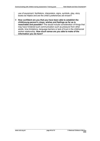 Communicating with children during assessment: Training pack   Ruth Dalzell and Clare Chamberlain




    use of equipment, facilitators, interpreters, signs, symbols, play, story
    books be helpful and are the child’s preferences are known?

9 How confident are you that you have been able to establish the
  child/young person’s views, wishes and feelings as far as is
  reasonable and possible? This would include consideration of things that
  may have hindered such communication such as pressure from other
  adults, time limitations, language barriers or lack of trust in the child/social
  worker relationship. How much sense are you able to make of the
  information you do have?




www.ncb.org.uk                                page 46 of 51          © National Children’s Bureau
                                                                                             2006
 