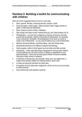 Communicating with children during assessment: Training pack   Ruth Dalzell and Clare Chamberlain




Handout 3: Building a toolkit for communicating
with children
Here are some suggested items to have in your bag.
•    Pens, pencils, felt-tips, colouring pencils, crayons, chalk.
•    Coloured paper, sticky paper, coloured sticky notes, bigger sheets of
     paper, small coloured notebooks.
•    Glue, scissors (not too sharp), sellotape.
•    Play dough and other similar material that you can make shapes out of.
•    Photographs – cut outs from magazines, pictures of houses, animals,
     young and old people, children and photos of professions, for example,
     nurse, policeman, footballer. All photographs to be stuck on cards to
     make a set of flashcards – or you may be able to buy a set of flashcards.
•    Stickers showing feelings, including happy, sad and smiley faces.
•    Worksheets that focus on different subjects and feelings.
•    Hand puppets, dolls or other figures such as trolls and little animals.
•    Storybooks – either specialist books designed for working with children
     or just anything you can pick up from a children’s department in any
     good bookshop – there are so many good children’s books available,
     covering a huge variety of subjects.
•    A selection of simple toys, for example, dinky cars, toy telephones, a
     magic wand (always helpful for making wishes), picnic sets.
•    A make-up bag and cosmetics for older girls
•    A selection of up-to-date teen magazines, which can be cut up and used
     to make pictures.
•    Some flashcards with makaton symbols .




www.ncb.org.uk                                page 47 of 51          © National Children’s Bureau
                                                                                             2006
 