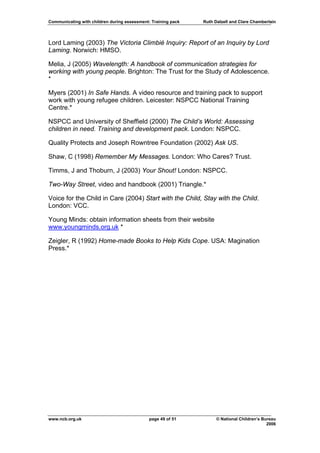 Communicating with children during assessment: Training pack   Ruth Dalzell and Clare Chamberlain




Lord Laming (2003) The Victoria Climbié Inquiry: Report of an Inquiry by Lord
Laming. Norwich: HMSO.

Melia, J (2005) Wavelength: A handbook of communication strategies for
working with young people. Brighton: The Trust for the Study of Adolescence.
*

Myers (2001) In Safe Hands. A video resource and training pack to support
work with young refugee children. Leicester: NSPCC National Training
Centre.*

NSPCC and University of Sheffield (2000) The Child’s World: Assessing
children in need. Training and development pack. London: NSPCC.

Quality Protects and Joseph Rowntree Foundation (2002) Ask US.

Shaw, C (1998) Remember My Messages. London: Who Cares? Trust.

Timms, J and Thoburn, J (2003) Your Shout! London: NSPCC.

Two-Way Street, video and handbook (2001) Triangle.*

Voice for the Child in Care (2004) Start with the Child, Stay with the Child.
London: VCC.

Young Minds: obtain information sheets from their website
www.youngminds.org.uk *

Zeigler, R (1992) Home-made Books to Help Kids Cope. USA: Magination
Press.*




www.ncb.org.uk                                page 49 of 51          © National Children’s Bureau
                                                                                             2006
 