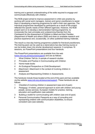 Communicating with children during assessment: Training pack   Ruth Dalzell and Clare Chamberlain




training and a general underestimating of the skills required to engage and
communicate effectively with children.

The NCB project aimed to improve assessment in child care practice by
working with social work managers, trainers and senior practitioners to assist
them in developing a learning programme for staff in their own agencies. The
individual programmes developed by participants as a result of the project
reflected the specific needs of their different agencies. However, the NCB
project went on to develop a demonstration training programme, to
incorporate the main principles and underpinning theories from the
Framework for the Assessment of Children in Need and their Families
(Department of Health and others 2000) and draw on available research and
practice experience and, occasionally, on other published training materials.

The result is a two-day training programme suitable for first-level practitioners.
The training pack can be used as a stand-alone two-day training course or
can be broken down into shorter development sessions. It comprises 16
sessions, six PowerPoint presentations and four handouts.

The PowerPoint presentations are available from the web
(www.ncb.org.uk/resources/support) and are as follows:
1    What Children Tell Us: A sample of research studies
2    Principles and Practice in Communicating with Children
3    Home-made books
4    An Ecological Perspective on Child Development
5   Attachment: Attachment in the context of involving children in
    assessment
6    Analysis and Representing Children in Assessments.

The handouts include those located at the end of this pack and two available
via the website www.ncb.org.uk/resources/support. These handouts are as
follows.
1     Checklist of involving children in assessment (see end of pack)
2     Pedagogy: A holistic, personal approach to work with children and young
      people, across services. European models for practice, training,
      education and qualification (see website)
3     Building a toolkit for communicating with children (see end of pack)
4     Personal Communication Passports as a way of consulting and
      representing children with communication disabilities, to ensure
      consistent care (see website).




www.ncb.org.uk                                page 5 of 51           © National Children’s Bureau
                                                                                             2006
 