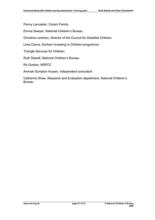 Communicating with children during assessment: Training pack   Ruth Dalzell and Clare Chamberlain




Penny Lancaster, Coram Family.

Emma Sawyer, National Children’s Bureau

Christine Lenehan, Director of the Council for Disabled Children

Lima Cairns, Durham Investing in Children programme

Triangle Services for Children

Ruth Dalzell, National Children’s Bureau

Ro Gordon, NSPCC

Aminah Sumpton Husain, independent consultant

Catherine Shaw, Research and Evaluation department, National Children’s
Bureau




www.ncb.org.uk                                page 51 of 51          © National Children’s Bureau
                                                                                             2006
 