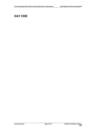 Communicating with children during assessment: Training pack   Ruth Dalzell and Clare Chamberlain




DAY ONE




www.ncb.org.uk                                page 8 of 51           © National Children’s Bureau
                                                                                             2006
 