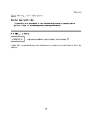 Session 3

Leader: Allow only 2 minutes for this practice.

Preview the Next Session
    Next session, we'll look closely at your baseline of pleasant activities and make a
    plan for change. So try to keep good records of your baseline!



VII. QUIZ (5 min.)

 WORKBOOK              Ask students to take the quiz on reducing tension on page 3.5.


Leader: After everyone has finished, read the answers out loud and have each student correct his or her
own quiz.




                                                  97
 