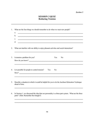 Section 3

                                         SESSION 3 QUIZ
                                         Reducing Tension



1.   What are the four things we should remember to do when we meet new people?
     a.
     b.
     c.
     d.


2.   What can interfere with our ability to enjoy pleasant activities and social interactions?




3.   Is tension a problem for you?                               Yes       No
     How do you know?




4.   Is it possible for people to control tension?     Yes       No
     How?




5.   Describe a situation in which it would be helpful for you to do the Jacobsen Relaxation Technique
     ahead of time.




6.   In Session 1, we discussed the idea that our personality is a three-part system. What are the three
     parts? (Hint: Remember the triangle?)




                                                     98
 