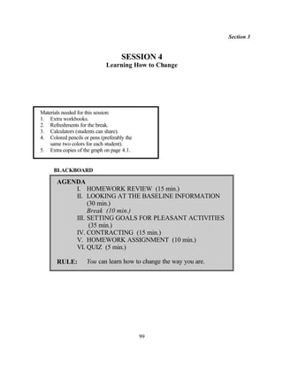 Section 3


                                     SESSION 4
                              Learning How to Change




Materials needed for this session:
1. Extra workbooks.
2. Refreshments for the break.
3. Calculators (students can share).
4. Colored pencils or pens (preferably the
    same two colors for each student).
5. Extra copies of the graph on page 4.1.


      BLACKBOARD

       AGENDA
           I. HOMEWORK REVIEW (15 min.)
           II. LOOKING AT THE BASELINE INFORMATION
                (30 min.)
                Break (10 min.)
           III. SETTING GOALS FOR PLEASANT ACTIVITIES
                 (35 min.)
           IV. CONTRACTING (15 min.)
           V. HOMEWORK ASSIGNMENT (10 min.)
           VI. QUIZ (5 min.)

       RULE:         You can learn how to change the way you are.




                                             99
 