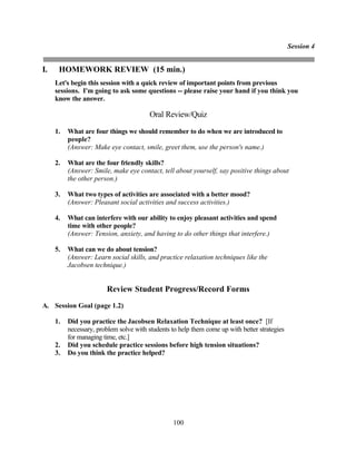 Session 4


I.    HOMEWORK REVIEW (15 min.)
     Let's begin this session with a quick review of important points from previous
     sessions. I'm going to ask some questions -- please raise your hand if you think you
     know the answer.

                                         Oral Review/Quiz

     1.   What are four things we should remember to do when we are introduced to
          people?
          (Answer: Make eye contact, smile, greet them, use the person's name.)

     2.   What are the four friendly skills?
          (Answer: Smile, make eye contact, tell about yourself, say positive things about
          the other person.)

     3.   What two types of activities are associated with a better mood?
          (Answer: Pleasant social activities and success activities.)

     4.   What can interfere with our ability to enjoy pleasant activities and spend
          time with other people?
          (Answer: Tension, anxiety, and having to do other things that interfere.)

     5.   What can we do about tension?
          (Answer: Learn social skills, and practice relaxation techniques like the
          Jacobsen technique.)


                        Review Student Progress/Record Forms
A. Session Goal (page 1.2)

     1.   Did you practice the Jacobsen Relaxation Technique at least once? [If
          necessary, problem solve with students to help them come up with better strategies
          for managing time, etc.]
     2.   Did you schedule practice sessions before high tension situations?
     3.   Do you think the practice helped?




                                                 100
 