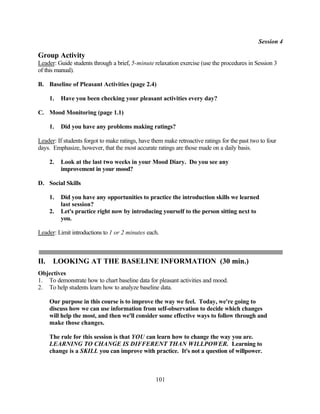 Session 4

Group Activity
Leader: Guide students through a brief, 5-minute relaxation exercise (use the procedures in Session 3
of this manual).

B. Baseline of Pleasant Activities (page 2.4)

      1.   Have you been checking your pleasant activities every day?

C. Mood Monitoring (page 1.1)

      1.   Did you have any problems making ratings?

Leader: If students forgot to make ratings, have them make retroactive ratings for the past two to four
days. Emphasize, however, that the most accurate ratings are those made on a daily basis.

      2.   Look at the last two weeks in your Mood Diary. Do you see any
           improvement in your mood?

D. Social Skills

      1.   Did you have any opportunities to practice the introduction skills we learned
           last session?
      2.   Let's practice right now by introducing yourself to the person sitting next to
           you.

Leader: Limit introductions to 1 or 2 minutes each.



II.    LOOKING AT THE BASELINE INFORMATION (30 min.)
Objectives
1. To demonstrate how to chart baseline data for pleasant activities and mood.
2. To help students learn how to analyze baseline data.

      Our purpose in this course is to improve the way we feel. Today, we're going to
      discuss how we can use information from self-observation to decide which changes
      will help the most, and then we'll consider some effective ways to follow through and
      make those changes.

      The rule for this session is that YOU can learn how to change the way you are.
      LEARNING TO CHANGE IS DIFFERENT THAN WILLPOWER. Learning to
      change is a SKILL you can improve with practice. It's not a question of willpower.



                                                  101
 