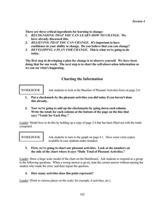 Session 4


     There are three critical ingredients for learning to change:
     1. RECOGNIZING THAT YOU CAN LEARN HOW TO CHANGE. We
        have already discussed this.
     2. BELIEVING THAT YOU CAN CHANGE. It's important to have
        confidence in your ability to change. Do you believe that you can change?
     3. DEVELOPING A PLAN FOR CHANGE. This is what we're going to do
        today.

     The first step in developing a plan for change is to observe yourself. We have been
     doing that for one week. The next step is to chart the self-observation information so
     we can see what's happening.


                                    Charting the Information

 WORKBOOK                Ask students to look at the Baseline of Pleasant Activities form on page 2.4.

    1.    Put a checkmark by the pleasant activities you did today if you haven't done
          this already.

    2.    Now we're going to add up the checkmarks by going down each column.
          Write the totals for each column at the bottom of the page on the line that
          says “Totals for Each Day.”

Leader: Model how to do this by holding up a copy of page 2.4 that has been filled out with the totals
computed.


 WORKBOOK                Ask students to turn to the graph on page 4.1. Have some extra copies
                         available in case students make mistakes.

    3.    First, we're going to chart our pleasant activities. Look at the numbers on
          the side of the chart where it says “Daily Total of Pleasant Activities.”

Leader: Draw a large scale model of the chart on the blackboard. Ask students to respond as a group
to the following questions. When a wrong answer is given, state the correct answer without naming the
student who made the error, and then repeat the question.

    4.    How many activities does this point represent?

Leader: (Point to various places on the scale; for example, 6 activities, etc.).



                                                    102
 
