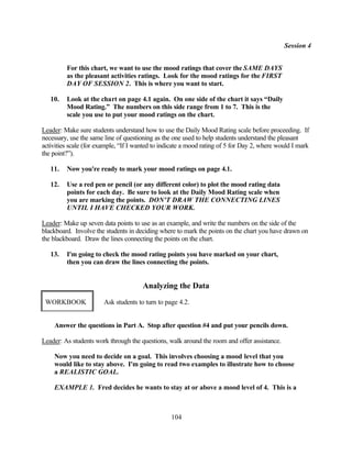 Session 4


         For this chart, we want to use the mood ratings that cover the SAME DAYS
         as the pleasant activities ratings. Look for the mood ratings for the FIRST
         DAY OF SESSION 2. This is where you want to start.

   10.   Look at the chart on page 4.1 again. On one side of the chart it says “Daily
         Mood Rating.” The numbers on this side range from 1 to 7. This is the
         scale you use to put your mood ratings on the chart.

Leader: Make sure students understand how to use the Daily Mood Rating scale before proceeding. If
necessary, use the same line of questioning as the one used to help students understand the pleasant
activities scale (for example, “If I wanted to indicate a mood rating of 5 for Day 2, where would I mark
the point?”).

   11.   Now you're ready to mark your mood ratings on page 4.1.

   12.   Use a red pen or pencil (or any different color) to plot the mood rating data
         points for each day. Be sure to look at the Daily Mood Rating scale when
         you are marking the points. DON'T DRAW THE CONNECTING LINES
         UNTIL I HAVE CHECKED YOUR WORK.

Leader: Make up seven data points to use as an example, and write the numbers on the side of the
blackboard. Involve the students in deciding where to mark the points on the chart you have drawn on
the blackboard. Draw the lines connecting the points on the chart.

   13.   I'm going to check the mood rating points you have marked on your chart,
         then you can draw the lines connecting the points.


                                       Analyzing the Data
 WORKBOOK               Ask students to turn to page 4.2.


    Answer the questions in Part A. Stop after question #4 and put your pencils down.

Leader: As students work through the questions, walk around the room and offer assistance.

    Now you need to decide on a goal. This involves choosing a mood level that you
    would like to stay above. I'm going to read two examples to illustrate how to choose
    a REALISTIC GOAL.

    EXAMPLE 1. Fred decides he wants to stay at or above a mood level of 4. This is a



                                                  104
 