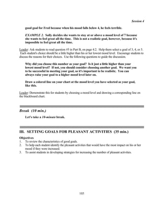 Session 4

    good goal for Fred because when his mood falls below 4, he feels terrible.

    EXAMPLE 2. Sally decides she wants to stay at or above a mood level of 7 because
    she wants to feel great all the time. This is not a realistic goal, however, because it's
    impossible to feel great all the time.

Leader: Ask students to read question #5 in Part B, on page 4.2. Help them select a goal of 3, 4, or 5.
 Each student's choice should be a little higher than his or her lowest mood level. Encourage students to
discuss the reasons for their choices. Use the following questions to guide the discussion.

    Why did you choose this number as your goal? Is it just a little higher than your
    lowest mood level? If not, you should consider choosing another goal. We want you
    to be successful in meeting your goal, so it's important to be realistic. You can
    always raise your goal to a higher mood level later on.

    Draw a colored line on your chart at the mood level you have selected as your goal,
    like this.

Leader: Demonstrate this for students by choosing a mood level and drawing a corresponding line on
the blackboard chart.



Break (10 min.)
    Let's take a 10-minute break.



III. SETTING GOALS FOR PLEASANT ACTIVITIES (35 min.)
Objectives
1. To review the characteristics of good goals.
2. To help each student identify the pleasant activities that would have the most impact on his or her
   mood if they were increased.
3. To assist students in developing strategies for increasing the number of pleasant activities.




                                                  105
 