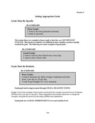 Session 4

                                 Setting Appropriate Goals

Goals Must Be Specific
                     BLACKBOARD

                       Poor Goals:
                       I want to do more pleasant activities.
                       I want to succeed.

    The reason these are examples of poor goals is that they are NOT SPECIFIC
    ENOUGH. This means it would be very difficult to know whether you have actually
    reached the goal. The following are some examples of good goals.

               BLACKBOARD

                 Good Goals:
                 I want to call my best friend once every day.
                 I want to join a horse club.


Goals Must Be Realistic
             BLACKBOARD

               Poor Goals:
               I want to increase my daily average of pleasant activities
               from 2 per day to 10 per day.
               I want to get straight A's every semester.

    Good goals lead to improvement through SMALL, REALISTIC STEPS.

Leader: Convert the examples of poor goals to good goals (for example, increase the level of pleasant
activities from 2 per day to 4 per day). Solicit suggestions from students about how to change the
examples, and guide the process by providing feedback and explanations.

    Good goals are a SMALL IMPROVEMENT over your baseline level.




                                                 106
 