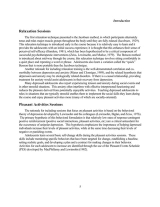Introduction


Relaxation Sessions
      The first relaxation technique presented is the Jacobsen method, in which participants alternately
tense and relax major muscle groups throughout the body until they are fully relaxed (Jacobsen, 1929).
This relaxation technique is introduced early in the course because it is relatively easy to learn and it
provides the adolescents with an initial success experience; it is thought that this enhances their sense of
perceived self-efficacy (Bandura, 1981), which has been hypothesized to be a critical component of
successful psychotherapeutic interventions (Zeiss, Lewinsohn, and Muñoz, 1979). The Benson method
is introduced about mid-way through the course; this relaxation technique involves sitting comfortably in
a quiet place and repeating a word or phrase. Adolescents also learn a variation called the “quick”
Benson that is more portable than the Jacobsen technique.
      Another rationale for including relaxation training is the well-demonstrated correlation and co-
morbidity between depression and anxiety (Maser and Clonniger, 1989), and the related hypothesis that
depression and anxiety may be etiologically related disorders. If there is a causal relationship, providing
treatment for anxiety would assist adolescents in their recovery from depression.
      Many depressed adolescents also report experiencing tension and anxiety during social events and
in other stressful situations. This anxiety often interferes with effective interpersonal functioning and
reduces the pleasure derived from potentially enjoyable activities. Teaching depressed adolescents to
relax in situations that are typically stressful enables them to implement the social skills they learn during
the course and enjoy pleasant activities more (many of which are socially-oriented).

Pleasant Activities Sessions
      The rationale for including sessions that focus on pleasant activities is based on the behavioral
theory of depression developed by Lewinsohn and his colleagues (Lewinsohn, Biglan, and Zeiss, 1976).
 The primary hypothesis of this behavioral formulation is that relatively low rates of response-contingent
positive reinforcement (positive social interactions, pleasant activities, etc.) are a critical antecedent for
the occurrence of unipolar depression. This hypothesis emphasizes the importance of helping depressed
individuals increase their levels of pleasant activities, while at the same time decreasing their levels of
negative or punishing events.
      Adolescents learn several basic self-change skills during the pleasant activities sessions. These
skills include monitoring specific behaviors that have been targeted for change, establishing a baseline,
setting realistic goals, and developing a plan and a contract for making changes in their behavior.
Activities for each adolescent to increase are identified through the use of the Pleasant Events Schedule
(PES) developed by MacPhillamy and Lewinsohn (1982).




                                                      5
 
