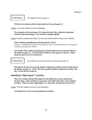 Session 4


 WORKBOOK              Ask students to turn to page 4.3.


    Write the two characteristics of good goals at the top of page 4.3.

Leader: Correct the students' answers immediately.

    The example at the top of page 4.3 is about the data Mary collected on pleasant
    activities and mood ratings. Let's read the example together.

Leader: Read the example about Mary out loud as the students follow along in the workbook.

    What would be good pleasant activities goals for Mary?
    (Answer: A minimum of 3 pleasant activities per day, and maintaining her average of 5
    would be good goals for Mary.)

    Now decide what would be good pleasant activities goals for you, and write them at
    the bottom of page 4.3. You may find it useful to review pages 4.1 and 4.2. Think
    about the goal you set for mood level.


 WORKBOOK              Ask students to turn to the Session Goal Record on page 1.2.


    The goal for Session 4 is to do the number of pleasant activities you have indicated at
    the bottom of page 4.3. Write “Do [your specific number] of pleasant activities each
    day” on the line for Session 4.

Identifying “High Impact” Activities
    There are certain activities that make the most difference in your mood if you
    increase them. Some activities are just more “powerful” than other, more ordinary
    activities. What are some “high impact” or “powerful” activities for each of you?

Leader: Write the students' answers on the blackboard.

    You should try to focus on increasing these activities.




                                                107
 