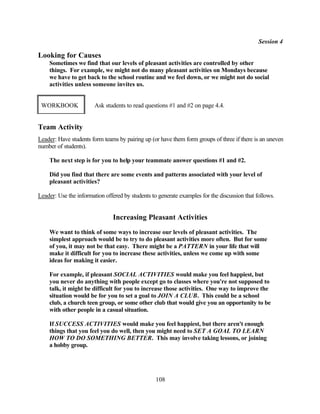 Session 4

Looking for Causes
    Sometimes we find that our levels of pleasant activities are controlled by other
    things. For example, we might not do many pleasant activities on Mondays because
    we have to get back to the school routine and we feel down, or we might not do social
    activities unless someone invites us.


 WORKBOOK               Ask students to read questions #1 and #2 on page 4.4.


Team Activity
Leader: Have students form teams by pairing up (or have them form groups of three if there is an uneven
number of students).

    The next step is for you to help your teammate answer questions #1 and #2.

    Did you find that there are some events and patterns associated with your level of
    pleasant activities?

Leader: Use the information offered by students to generate examples for the discussion that follows.


                                Increasing Pleasant Activities
    We want to think of some ways to increase our levels of pleasant activities. The
    simplest approach would be to try to do pleasant activities more often. But for some
    of you, it may not be that easy. There might be a PATTERN in your life that will
    make it difficult for you to increase these activities, unless we come up with some
    ideas for making it easier.

    For example, if pleasant SOCIAL ACTIVITIES would make you feel happiest, but
    you never do anything with people except go to classes where you're not supposed to
    talk, it might be difficult for you to increase those activities. One way to improve the
    situation would be for you to set a goal to JOIN A CLUB. This could be a school
    club, a church teen group, or some other club that would give you an opportunity to be
    with other people in a casual situation.

    If SUCCESS ACTIVITIES would make you feel happiest, but there aren't enough
    things that you feel you do well, then you might need to SET A GOAL TO LEARN
    HOW TO DO SOMETHING BETTER. This may involve taking lessons, or joining
    a hobby group.




                                                  108
 