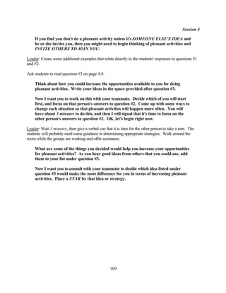Session 4

    If you find you don't do a pleasant activity unless it's SOMEONE ELSE'S IDEA and
    he or she invites you, then you might need to begin thinking of pleasant activities and
    INVITE OTHERS TO JOIN YOU.

Leader: Create some additional examples that relate directly to the students' responses to questions #1
and #2.

Ask students to read question #3 on page 4.4.

    Think about how you could increase the opportunities available to you for doing
    pleasant activities. Write your ideas in the space provided after question #3.

    Now I want you to work on this with your teammate. Decide which of you will start
    first, and focus on that person's answers to question #2. Come up with some ways to
    change each situation so that pleasant activities will happen more often. You will
    have about 3 minutes to do this, and then I will signal that it's time to focus on the
    other person's answers to question #2. OK, let's begin right now.

Leader: Wait 3 minutes, then give a verbal cue that it is time for the other person to take a turn. The
students will probably need some guidance in determining appropriate strategies. Walk around the
room while the groups are working and offer assistance.

    What are some of the things you decided would help you increase your opportunities
    for pleasant activities? As you hear good ideas from others that you could use, add
    them to your list under question #3.

    Now I want you to consult with your teammate to decide which idea listed under
    question #3 would make the most difference for you in terms of increasing pleasant
    activities. Place a STAR by that idea or strategy.




                                                   109
 