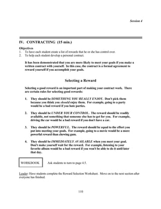 Session 4




IV. CONTRACTING (15 min.)
Objectives
1. To have each student create a list of rewards that he or she has control over.
2. To help each student develop a personal contract.

    It has been demonstrated that you are more likely to meet your goals if you make a
    written contract with yourself. In this case, the contract is a formal agreement to
    reward yourself if you accomplish your goals.


                                      Selecting a Reward
    Selecting a good reward is an important part of making your contract work. There
    are certain rules for selecting good rewards:

    1.   They should be SOMETHING YOU REALLY ENJOY. Don't pick them
         because you think you should enjoy them. For example, going to a party
         would be a bad reward if you hate parties.

    2.   They should be UNDER YOUR CONTROL. The reward should be readily
         available, not something that someone else has to get for you. For example,
         driving the car would be a bad reward if you don't have a car.

    3.   They should be POWERFUL. The reward should be equal to the effort you
         put into meeting your goals. For example, going to a movie would be a more
         powerful reward than chewing gum.

    4.   They should be IMMEDIATELY AVAILABLE when you meet your goal.
         Don't make yourself wait for the reward. For example, listening to your
         favorite album would be a bad reward if you won't be able to do it until later
         that day.


 WORKBOOK              Ask students to turn to page 4.5.


Leader: Have students complete the Reward Selection Worksheet. Move on to the next section after
everyone has finished.



                                                 110
 