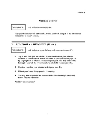 Session 4



                                     Writing a Contract

WORKBOOK               Ask students to turn to page 4.6.


     Help your teammate write a Pleasant Activities Contract, using all of the information
     from earlier in today's session.



V.    HOMEWORK ASSIGNMENT (10 min.)

WORKBOOK               Ask students to turn to the homework assignment on page 4.7.


     1.   Try to meet your goal for Session 4, which is to maintain your pleasant
          activities at a specific level. Follow the terms of your contract on page 4.6
          by keeping track of whether you achieve your goals on a daily and weekly
          basis; give yourself the reward you have selected if you're successful.

     2.   Continue recording your pleasant activities on page 2.4.

     3.   Fill out your Mood Diary (page 1.1) every day.

     4.   You may want to practice the Jacobsen Relaxation Technique, especially
          before stressful situations.

     Are there any questions?




                                                111
 
