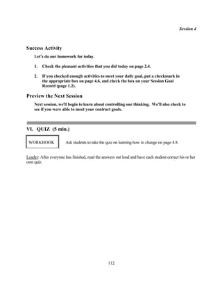 Session 4



Success Activity
    Let's do our homework for today.

    1.   Check the pleasant activities that you did today on page 2.4.

    2.   If you checked enough activities to meet your daily goal, put a checkmark in
         the appropriate box on page 4.6, and check the box on your Session Goal
         Record (page 1.2).

Preview the Next Session
    Next session, we'll begin to learn about controlling our thinking. We'll also check to
    see if you were able to meet your contract goals.



VI. QUIZ (5 min.)

 WORKBOOK              Ask students to take the quiz on learning how to change on page 4.8.


Leader: After everyone has finished, read the answers out loud and have each student correct his or her
own quiz.




                                                 112
 