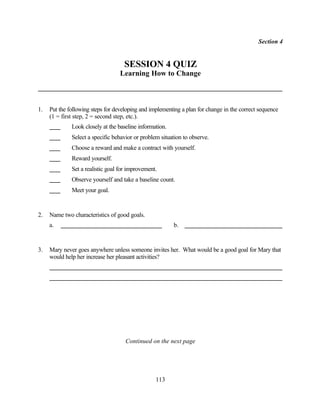 Section 4


                                    SESSION 4 QUIZ
                                   Learning How to Change



1.   Put the following steps for developing and implementing a plan for change in the correct sequence
     (1 = first step, 2 = second step, etc.).
              Look closely at the baseline information.
              Select a specific behavior or problem situation to observe.
              Choose a reward and make a contract with yourself.
              Reward yourself.
              Set a realistic goal for improvement.
              Observe yourself and take a baseline count.
              Meet your goal.


2.   Name two characteristics of good goals.
     a.                                                   b.


3.   Mary never goes anywhere unless someone invites her. What would be a good goal for Mary that
     would help her increase her pleasant activities?




                                     Continued on the next page




                                                  113
 