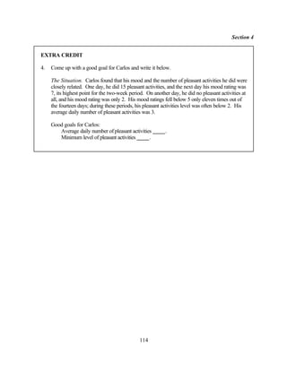 Section 4


EXTRA CREDIT

4.   Come up with a good goal for Carlos and write it below.

     The Situation. Carlos found that his mood and the number of pleasant activities he did were
     closely related. One day, he did 15 pleasant activities, and the next day his mood rating was
     7, its highest point for the two-week period. On another day, he did no pleasant activities at
     all, and his mood rating was only 2. His mood ratings fell below 5 only eleven times out of
     the fourteen days; during these periods, his pleasant activities level was often below 2. His
     average daily number of pleasant activities was 3.

     Good goals for Carlos:
        Average daily number of pleasant activities        .
        Minimum level of pleasant activities      .




                                               114
 