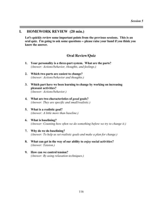 Session 5


I.    HOMEWORK REVIEW (20 min.)
     Let's quickly review some important points from the previous sessions. This is an
     oral quiz. I'm going to ask some questions -- please raise your hand if you think you
     know the answer.


                                      Oral Review/Quiz
     1.   Your personality is a three-part system. What are the parts?
          (Answer: Actions/behavior, thoughts, and feelings.)

     2.   Which two parts are easiest to change?
          (Answer: Actions/behavior and thoughts.)

     3.   Which part have we been learning to change by working on increasing
          pleasant activities?
          (Answer: Actions/behavior.)

     4.   What are two characteristics of good goals?
          (Answer: They are specific and small/realistic.)

     5.   What is a realistic goal?
          (Answer: A little more than baseline.)

     6.   What is baselining?
          (Answer: Counting how often we do something before we try to change it.)

     7.   Why do we do baselining?
          (Answer: To help us set realistic goals and make a plan for change.)

     8.   What can get in the way of our ability to enjoy social activities?
          (Answer: Tension.)

     9.   How can we control tension?
          (Answer: By using relaxation techniques.)




                                                   116
 