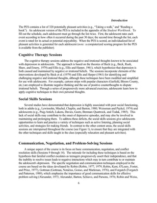 Introduction

The PES contains a list of 320 potentially pleasant activities (e.g., “Taking a walk,” and “Reading a
book”). An adolescent version of the PES is included in the appendix of the Student Workbook. To
fill out the schedule, each adolescent must go through the list twice. First, the adolescent rates each
event according to how often it occurred during the past 30 days; the second time through the list, each
event is rated for its actual or potential enjoyability. When the PES is scored, an individualized list of
pleasant activities is generated for each adolescent (note: a computerized scoring program for the PES
is available from the publisher).

Cognitive Therapy Sessions
      The cognitive therapy sessions address the negative and irrational thoughts known to be associated
with depression in adolescents. The approach is based on the theories of Beck (e.g., Beck, Rush,
Shaw, and Emery, 1979) and Ellis (e.g., Ellis and Harper, 1961), which hypothesize that depression is
both caused and maintained by negative or irrational beliefs. The sessions incorporate elements of the
interventions developed by Beck et al. (1979) and Ellis and Harper (1961) for identifying and
challenging negative and irrational thoughts, although these techniques have been modified and simplified
for use with adolescents. For example, cartoon strips with popular characters (Garfield, Bloom County,
etc.) are employed to illustrate negative thinking and the use of positive counterthoughts to dispute
irrational beliefs. Through a series of progressively more advanced exercises, adolescents learn how to
apply cognitive techniques to their own personal thoughts.

Social Skills Sessions
     Several studies have demonstrated that depression is highly associated with poor social functioning,
both in adults (e.g., Lewinsohn, Mischel, Chaplin, and Barton, 1980; Weissman and Paykel, 1974) and
adolescents (e.g., Puig-Antich, Lukens, Davies, Goetz, Brennan-Quattrock, and Todak, 1985). This
lack of social skills may contribute to the onset of depressive episodes, and may also be involved in
maintaining and prolonging them. To address these deficits, the social skills sessions give adolescents
opportunities to learn and practice a variety of techniques such as active listening, planning social
activities, and strategies for making friends. In contrast to the other content areas, the social skills
sessions are interspersed throughout the course (see Figure 1), to ensure that they are integrated with
the other techniques and skills taught in the class (especially relaxation and pleasant activities).


Communication, Negotiation, and Problem-Solving Sessions
     A unique aspect of the course is its focus on basic communication, negotiation, and conflict
resolution skills (Sessions 9 through 14). The rationale for including these techniques is based on the
hypothesis that familial conflict escalates as teenagers progressively assert their independence, and that
the inability to resolve issues leads to negative interactions which may in turn contribute to or maintain
the adolescent's depression. The specific negotiation and communication techniques employed in the
course are based on the ideas developed by Robin (Robin, 1977, 1979; Robin, Kent, O'Leary, Foster,
and Prinz, 1977), Gottman (Gottman, Notarius, Gonso, and Markman, 1976), and Forgatch (Forgatch
and Patterson, 1989), which emphasize the importance of good communication skills for effective
problem solving (Alexander, 1973; Alexander, Barton, Schiavo, and Parsons, 1976; Robin and Weiss,

                                                    6
 