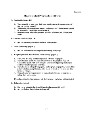 Session 5

                  Review Student Progress/Record Forms
A. Session Goal (page 1.2)

    1.   Were you able to meet your daily goal for pleasant activities on page 4.6?
         Did you reward yourself?
    2.   Will you be able to meet your weekly goal tomorrow? If you are successful,
         be sure to give yourself the bigger reward.
    3.   Do you feel that increasing pleasant activities is helping you change your
         mood?

B. Pleasant Activities (page 2.4)

    1.   Did you baseline pleasant activities on a daily basis?

C. Mood Monitoring (page 1.1)

    1.   Did you remember to fill out your Mood Diary every day?

D. Graphing Pleasant Activities and Mood Ratings (page 4.1)

    1.   First, total the daily number of pleasant activities on page 2.4.
    2.   Mark the data points for pleasant activities on the graph on page 4.1.
         Connect the points with lines using the same color of pen or pencil as you
         used last time for pleasant activities.
    3.   Mark the mood ratings from page 1.1 on the graph on page 4.1. Connect the
         points with lines using the same color of pen or pencil as you used last time
         for mood ratings.
    4.   Calculate your average number of pleasant activities and average mood
         rating since last session.

    If you haven't noticed any changes yet, don't give up --we're just getting started.

E. Relaxation (optional)

    1.   Did you practice the Jacobsen Relaxation Technique this week?
    2.   Are you finding the technique to be useful?




                                              117
 