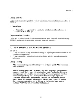 Session 5



Group Activity
Leader: Guide students through a brief, 5-minute relaxation exercise using the procedure outlined in
Session 3.

F.    Social Skills

      1.   Did you have an opportunity to practice the introduction skills we learned in
           Session 3? How did it go?

Demonstration Exercise
Leader: Ask for some volunteers to demonstrate introduction skills. Have them model introducing
themselves, introducing others, and being introduced. Time limit: 3 minutes.



II.    HOW TO MAKE A PLAN WORK (15 min.)
Objectives
1. To help each student develop one important strategy for improving his or her success rate on the
   Pleasant Activities Contract.
2. To have each student evaluate his or her goal for pleasant activities, and make appropriate
   adjustments.

Group Sharing
      What were some things you did that helped you meet your goals? What were some
      of the problems?

      It can be difficult or even scary to MAKE CHANGES in our lives. The way things
      are now -- even if they're lousy -- is more familiar, “safer,” and easier. However,
      making changes can be helpful and even exciting. We encourage you to view this
      course as an opportunity and a challenge to make some changes in your life.
      Experiment with new ways of doing things. We think you will be happy with the
      results. In the past, you have probably been asked to make changes by someone
      else -- your parents, teachers, etc. In this course, you have the opportunity to
      CHOOSE POSITIVE CHANGES FOR YOURSELF.




                                                  118
 