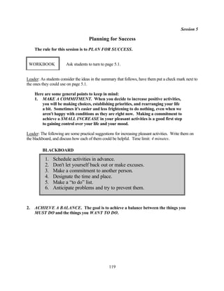 Session 5

                                      Planning for Success
     The rule for this session is to PLAN FOR SUCCESS.


 WORKBOOK               Ask students to turn to page 5.1.


Leader: As students consider the ideas in the summary that follows, have them put a check mark next to
the ones they could use on page 5.1.

     Here are some general points to keep in mind:
     1. MAKE A COMMITMENT. When you decide to increase positive activities,
        you will be making choices, establishing priorities, and rearranging your life
        a bit. Sometimes it's easier and less frightening to do nothing, even when we
        aren't happy with conditions as they are right now. Making a commitment to
        achieve a SMALL INCREASE in your pleasant activities is a good first step
        to gaining control over your life and your mood.

Leader: The following are some practical suggestions for increasing pleasant activities. Write them on
the blackboard, and discuss how each of them could be helpful. Time limit: 4 minutes.

         BLACKBOARD

           1.   Schedule activities in advance.
           2.   Don't let yourself back out or make excuses.
           3.   Make a commitment to another person.
           4.   Designate the time and place.
           5.   Make a “to do” list.
           6.   Anticipate problems and try to prevent them.


2.   ACHIEVE A BALANCE. The goal is to achieve a balance between the things you
     MUST DO and the things you WANT TO DO.




                                                  119
 
