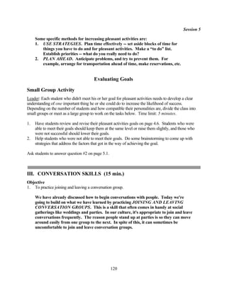 Session 5

     Some specific methods for increasing pleasant activities are:
     1. USE STRATEGIES. Plan time effectively -- set aside blocks of time for
        things you have to do and for pleasant activities. Make a “to do” list.
        Establish priorities -- what do you really need to do?
     2. PLAN AHEAD. Anticipate problems, and try to prevent them. For
        example, arrange for transportation ahead of time, make reservations, etc.


                                        Evaluating Goals

Small Group Activity
Leader: Each student who didn't meet his or her goal for pleasant activities needs to develop a clear
understanding of one important thing he or she could do to increase the likelihood of success.
Depending on the number of students and how compatible their personalities are, divide the class into
small groups or meet as a large group to work on the tasks below. Time limit: 5 minutes.

1.   Have students review and revise their pleasant activities goals on page 4.6. Students who were
     able to meet their goals should keep them at the same level or raise them slightly, and those who
     were not successful should lower their goals.
2.   Help students who were not able to meet their goals. Do some brainstorming to come up with
     strategies that address the factors that got in the way of achieving the goal.

Ask students to answer question #2 on page 5.1.



III. CONVERSATION SKILLS (15 min.)
Objective
1. To practice joining and leaving a conversation group.

     We have already discussed how to begin conversations with people. Today we're
     going to build on what we have learned by practicing JOINING AND LEAVING
     CONVERSATION GROUPS. This is a skill that often comes in handy at social
     gatherings like weddings and parties. In our culture, it's appropriate to join and leave
     conversations frequently. The reason people stand up at parties is so they can move
     around easily from one group to the next. In spite of this, it can sometimes be
     uncomfortable to join and leave conversation groups.




                                                  120
 
