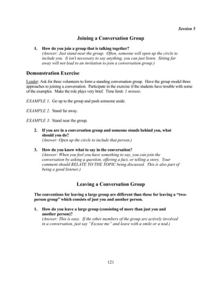 Session 5

                               Joining a Conversation Group
    1.   How do you join a group that is talking together?
         (Answer: Just stand near the group. Often, someone will open up the circle to
         include you. It isn't necessary to say anything, you can just listen. Sitting far
         away will not lead to an invitation to join a conversation group.)

Demonstration Exercise
Leader: Ask for three volunteers to form a standing conversation group. Have the group model three
approaches to joining a conversation. Participate in the exercise if the students have trouble with some
of the examples. Make the role plays very brief. Time limit: 1 minute.

EXAMPLE 1. Go up to the group and push someone aside.

EXAMPLE 2. Stand far away.

EXAMPLE 3. Stand near the group.

    2.   If you are in a conversation group and someone stands behind you, what
         should you do?
         (Answer: Open up the circle to include that person.)

    3.   How do you know what to say in the conversation?
         (Answer: When you feel you have something to say, you can join the
         conversation by asking a question, offering a fact, or telling a story. Your
         comment should RELATE TO THE TOPIC being discussed. This is also part of
         being a good listener.)


                               Leaving a Conversation Group
    The conventions for leaving a large group are different than those for leaving a “two-
    person group” which consists of just you and another person.

    1.   How do you leave a large group (consisting of more than just you and
         another person)?
         (Answer: This is easy. If the other members of the group are actively involved
         in a conversation, just say “Excuse me” and leave with a smile or a nod.)




                                                  121
 