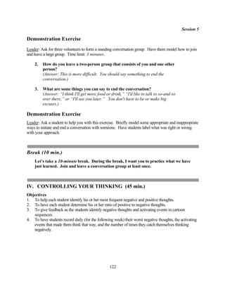 Session 5

Demonstration Exercise
Leader: Ask for three volunteers to form a standing conversation group. Have them model how to join
and leave a large group. Time limit: 3 minutes.

    2.   How do you leave a two-person group that consists of you and one other
         person?
         (Answer: This is more difficult. You should say something to end the
         conversation.)

    3.   What are some things you can say to end the conversation?
         (Answer: “I think I'll get more food or drink,” “I'd like to talk to so-and-so
         over there,” or “I'll see you later.” You don't have to lie or make big
         excuses.)

Demonstration Exercise
Leader: Ask a student to help you with this exercise. Briefly model some appropriate and inappropriate
ways to initiate and end a conversation with someone. Have students label what was right or wrong
with your approach.



Break (10 min.)
    Let's take a 10-minute break. During the break, I want you to practice what we have
    just learned. Join and leave a conversation group at least once.



IV. CONTROLLING YOUR THINKING (45 min.)
Objectives
1. To help each student identify his or her most frequent negative and positive thoughts.
2. To have each student determine his or her ratio of positive to negative thoughts.
3. To give feedback as the students identify negative thoughts and activating events in cartoon
   sequences.
4. To have students record daily (for the following week) their worst negative thoughts, the activating
   events that made them think that way, and the number of times they catch themselves thinking
   negatively.




                                                  122
 