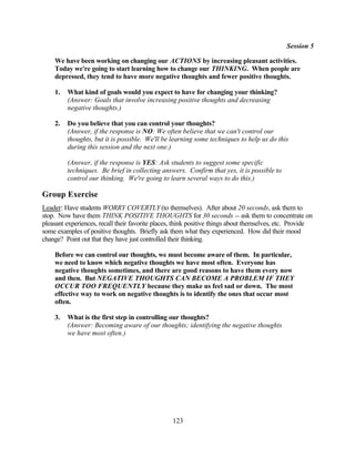 Session 5

    We have been working on changing our ACTIONS by increasing pleasant activities.
    Today we're going to start learning how to change our THINKING. When people are
    depressed, they tend to have more negative thoughts and fewer positive thoughts.

    1.   What kind of goals would you expect to have for changing your thinking?
         (Answer: Goals that involve increasing positive thoughts and decreasing
         negative thoughts.)

    2.   Do you believe that you can control your thoughts?
         (Answer, if the response is NO: We often believe that we can't control our
         thoughts, but it is possible. We'll be learning some techniques to help us do this
         during this session and the next one.)

         (Answer, if the response is YES: Ask students to suggest some specific
         techniques. Be brief in collecting answers. Confirm that yes, it is possible to
         control our thinking. We're going to learn several ways to do this.)

Group Exercise
Leader: Have students WORRY COVERTLY (to themselves). After about 20 seconds, ask them to
stop. Now have them THINK POSITIVE THOUGHTS for 30 seconds -- ask them to concentrate on
pleasant experiences, recall their favorite places, think positive things about themselves, etc. Provide
some examples of positive thoughts. Briefly ask them what they experienced. How did their mood
change? Point out that they have just controlled their thinking.

    Before we can control our thoughts, we must become aware of them. In particular,
    we need to know which negative thoughts we have most often. Everyone has
    negative thoughts sometimes, and there are good reasons to have them every now
    and then. But NEGATIVE THOUGHTS CAN BECOME A PROBLEM IF THEY
    OCCUR TOO FREQUENTLY because they make us feel sad or down. The most
    effective way to work on negative thoughts is to identify the ones that occur most
    often.

    3.   What is the first step in controlling our thoughts?
         (Answer: Becoming aware of our thoughts; identifying the negative thoughts
         we have most often.)




                                                  123
 