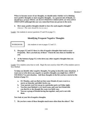 Session 5

    When we become aware of our thoughts, we should notice whether we're thinking
    more positive thoughts or more negative thoughts. As a general rule of thumb, we
    should have at least TWICE AS MANY POSITIVE THOUGHTS AS NEGATIVE
    THOUGHTS (although this can vary somewhat from one person to the next).

    4.   How many positive thoughts should we have for each negative thought?
         (Answer: The ratio should be two to one.)

Leader: Ask students to answer questions #3 and #4 on page 5.1.


                       Identifying Frequent Negative Thoughts

 WORKBOOK              Ask students to turn to pages 5.2 and 5.3.


    5.   On pages 5.2 and 5.3 there is a list of negative thoughts that tend to occur
         frequently. Have you had any of these? Check the ones that are familiar to
         you.

    6.   At the bottom of page 5.3, write down any other negative thoughts that you
         have had.

Leader: Give students some time to work. Begin the next exercise when 80% of the students seem to
have finished.

    To help you identify other negative thoughts, I'm going to describe some situations. I
    want you to write down any negative or positive thoughts you might have ABOUT
    YOURSELF in each situation. Add these thoughts to the list you have started at the
    bottom of page 5.3.

         a.   It's Monday, and you find out that some friends of yours went to a
              movie on Saturday and didn't invite you.
         b.   Your parents won't let you go to a particular party on Friday night.
         c.   You have just finished a very hard exam, and your best friend tells
              you that he or she thought the exam was fairly easy.
         d.   You see a group of friends having fun together, and you're not with
              them.

    Now look at your list of negative thoughts.

    7.   Do you have some of these thoughts much more often than the others? Put



                                                124
 