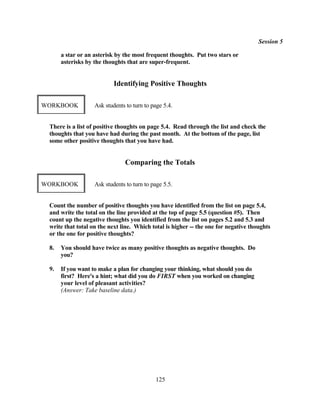 Session 5

      a star or an asterisk by the most frequent thoughts. Put two stars or
      asterisks by the thoughts that are super-frequent.


                           Identifying Positive Thoughts

WORKBOOK           Ask students to turn to page 5.4.


 There is a list of positive thoughts on page 5.4. Read through the list and check the
 thoughts that you have had during the past month. At the bottom of the page, list
 some other positive thoughts that you have had.


                               Comparing the Totals

WORKBOOK           Ask students to turn to page 5.5.


 Count the number of positive thoughts you have identified from the list on page 5.4,
 and write the total on the line provided at the top of page 5.5 (question #5). Then
 count up the negative thoughts you identified from the list on pages 5.2 and 5.3 and
 write that total on the next line. Which total is higher -- the one for negative thoughts
 or the one for positive thoughts?

 8.   You should have twice as many positive thoughts as negative thoughts. Do
      you?

 9.   If you want to make a plan for changing your thinking, what should you do
      first? Here's a hint; what did you do FIRST when you worked on changing
      your level of pleasant activities?
      (Answer: Take baseline data.)




                                            125
 