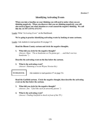 Session 5

                               Identifying Activating Events
    When you take a baseline on your thinking you will need to notice when you are
    thinking negatively. When you discover that you are thinking negatively, you will
    also need to figure out what situation or event caused the negative thinking. We call
    this the ACTIVATING EVENT.

Leader: Write “Activating Event” on the blackboard.

    We're going to practice identifying activating events by looking at some cartoons.

Leader: Ask students to read question #6 on page 5.5.

    Read the Bloom County cartoon and circle the negative thoughts.

    1.   What did you circle for the negative thought?
         (Answer, Opus: “I'm as handsome as I'm gonna get . . . and that's not too
         handsome.”)

    Describe the activating event on the line below the cartoon.

    2.   What is the activating event?
         (Answer: Humming a recent Wayne Newton hit.)


 WORKBOOK              Ask students to read question #7 on page 5.6.


    Read the Garfield cartoon. Circle the negative thought, then describe the activating
    event on the line below the cartoon.

    3.   What did you circle for the negative thought?
         (Answer, Jon: “I feel like such an unworthy parent.”)

    4.   What is the activating event?
         (Answer: Finding Garfield in shock in front of the TV.)




                                                126
 