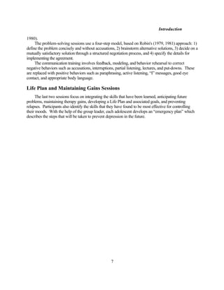 Introduction

1980).
     The problem-solving sessions use a four-step model, based on Robin's (1979, 1981) approach: 1)
define the problem concisely and without accusations, 2) brainstorm alternative solutions, 3) decide on a
mutually satisfactory solution through a structured negotiation process, and 4) specify the details for
implementing the agreement.
     The communication training involves feedback, modeling, and behavior rehearsal to correct
negative behaviors such as accusations, interruptions, partial listening, lectures, and put-downs. These
are replaced with positive behaviors such as paraphrasing, active listening, “I” messages, good eye
contact, and appropriate body language.

Life Plan and Maintaining Gains Sessions
     The last two sessions focus on integrating the skills that have been learned, anticipating future
problems, maintaining therapy gains, developing a Life Plan and associated goals, and preventing
relapses. Participants also identify the skills that they have found to be most effective for controlling
their moods. With the help of the group leader, each adolescent develops an “emergency plan” which
describes the steps that will be taken to prevent depression in the future.




                                                    7
 