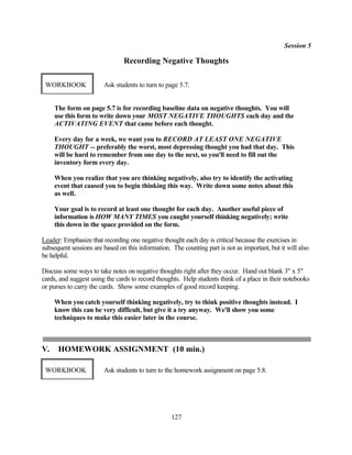 Session 5

                                Recording Negative Thoughts

 WORKBOOK               Ask students to turn to page 5.7.


     The form on page 5.7 is for recording baseline data on negative thoughts. You will
     use this form to write down your MOST NEGATIVE THOUGHTS each day and the
     ACTIVATING EVENT that came before each thought.

     Every day for a week, we want you to RECORD AT LEAST ONE NEGATIVE
     THOUGHT -- preferably the worst, most depressing thought you had that day. This
     will be hard to remember from one day to the next, so you'll need to fill out the
     inventory form every day.

     When you realize that you are thinking negatively, also try to identify the activating
     event that caused you to begin thinking this way. Write down some notes about this
     as well.

     Your goal is to record at least one thought for each day. Another useful piece of
     information is HOW MANY TIMES you caught yourself thinking negatively; write
     this down in the space provided on the form.

Leader: Emphasize that recording one negative thought each day is critical because the exercises in
subsequent sessions are based on this information. The counting part is not as important, but it will also
be helpful.

Discuss some ways to take notes on negative thoughts right after they occur. Hand out blank 3" x 5"
cards, and suggest using the cards to record thoughts. Help students think of a place in their notebooks
or purses to carry the cards. Show some examples of good record keeping.

     When you catch yourself thinking negatively, try to think positive thoughts instead. I
     know this can be very difficult, but give it a try anyway. We'll show you some
     techniques to make this easier later in the course.



V.    HOMEWORK ASSIGNMENT (10 min.)

 WORKBOOK               Ask students to turn to the homework assignment on page 5.8.




                                                   127
 