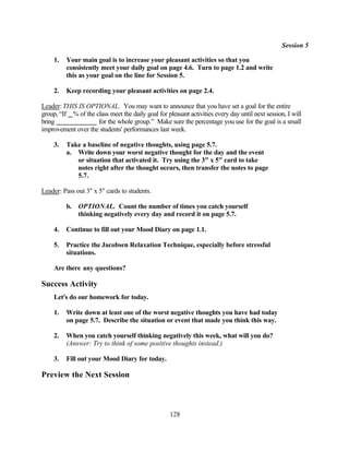 Session 5

     1.   Your main goal is to increase your pleasant activities so that you
          consistently meet your daily goal on page 4.6. Turn to page 1.2 and write
          this as your goal on the line for Session 5.

     2.   Keep recording your pleasant activities on page 2.4.

Leader: THIS IS OPTIONAL. You may want to announce that you have set a goal for the entire
group, “If % of the class meet the daily goal for pleasant activities every day until next session, I will
bring                for the whole group.” Make sure the percentage you use for the goal is a small
improvement over the students' performances last week.

     3.   Take a baseline of negative thoughts, using page 5.7.
          a. Write down your worst negative thought for the day and the event
             or situation that activated it. Try using the 3" x 5" card to take
             notes right after the thought occurs, then transfer the notes to page
             5.7.

Leader: Pass out 3" x 5" cards to students.

          b.   OPTIONAL. Count the number of times you catch yourself
               thinking negatively every day and record it on page 5.7.

     4.   Continue to fill out your Mood Diary on page 1.1.

     5.   Practice the Jacobsen Relaxation Technique, especially before stressful
          situations.

     Are there any questions?

Success Activity
     Let's do our homework for today.

     1.   Write down at least one of the worst negative thoughts you have had today
          on page 5.7. Describe the situation or event that made you think this way.

     2.   When you catch yourself thinking negatively this week, what will you do?
          (Answer: Try to think of some positive thoughts instead.)

     3.   Fill out your Mood Diary for today.

Preview the Next Session



                                                    128
 
