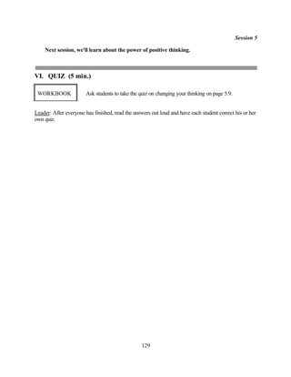 Session 5

    Next session, we'll learn about the power of positive thinking.



VI. QUIZ (5 min.)

 WORKBOOK              Ask students to take the quiz on changing your thinking on page 5.9.


Leader: After everyone has finished, read the answers out loud and have each student correct his or her
own quiz.




                                                 129
 