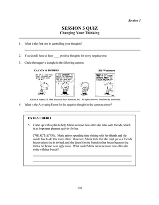 Section 5

                                      SESSION 5 QUIZ
                                    Changing Your Thinking

1.   What is the first step in controlling your thoughts?


2.   You should have at least        positive thoughts for every negative one.

3.   Circle the negative thought in the following cartoon.




4.   What is the Activating Event for the negative thought in the cartoon above?



        EXTRA CREDIT

        5. Come up with a plan to help Maria increase how often she talks with friends, which
           is an important pleasant activity for her.

            THE SITUATION. Maria enjoys spending time visiting with her friends and she
            would like to do this more often. However, Maria feels that she can't go to a friend's
            house unless she is invited, and she doesn't invite friends to her house because she
            thinks her house is an ugly mess. What could Maria do to increase how often she
            visits with her friends?




                                                    130
 