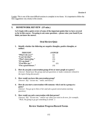 Session 6

Leader: This is one of the most difficult sessions to complete in two hours. It is important to follow the
time suggestions very closely in this session.



I.    HOMEWORK REVIEW (15 min.)
     Let's begin with a quick review of some of the important points that we have covered
     so far in this course. I'm going to ask some questions -- please raise your hand if you
     think you know the answer.


                                         Oral Review/Quiz
     1.   Identify whether the following are negative thoughts, positive thoughts, or
          neither:

               THOUGHT                                   ANSWER
          “What's the use?”                                (-)
          “I can't do that!”                               (-)
          “That's interesting.”                            (+)
          “It's my fault.”                                 (-)
          “Fred likes me.”                                     (+)
          “I'm a good listener.”                           (+)

     2.   How do you join a conversation group of two or more people at a party?
          (Answer: Stand near the group and ask questions or make comments related to
          the topics being discussed.)

     3.   How would you leave this conversation group?
          (Answer: Say “excuse me,” smile, and leave.)

     4.   How do you start a conversation with someone who is not in a group at a
          party?
          (Answer: You go up to him or her and ask a good conversation-starting
          question.)

     5.   How would you end a conversation with that person?
          (Answer: Say “Excuse me,” and/or say what you want to do now, for example,
          “Well, I'm going to go get something to drink.”)


                         Review Student Progress/Record Forms


                                                   132
 