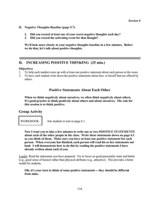 Session 6

D. Negative Thoughts Baseline (page 5.7)

      1.   Did you record at least one of your worst negative thoughts each day?
      2.   Did you record the activating event for that thought?

      We'll look more closely at your negative thoughts baseline in a few minutes. Before
      we do that, let's talk about positive thoughts.



II.    INCREASING POSITIVE THINKING (25 min.)
Objectives
1. To help each student come up with at least one positive statement about each person in the room.
2. To have each student write down the positive statements about him- or herself that are offered by
   others.


                          Positive Statements About Each Other
      When we think negatively about ourselves, we often think negatively about others.
      It's good practice to think positively about others and about ourselves. The rule for
      this session is to think positive.

Group Activity

 WORKBOOK               Ask students to turn to page 6.1.


      Now I want you to take a few minutes to write one or two POSITIVE STATEMENTS
      about each of the other people in the class. Write these statements down on page 6.1
      as you think of them. Make sure you have at least one positive statement for each
      person. When everyone has finished, each person will read his or her statements out
      loud. I will demonstrate how to do this by reading the positive statements I have
      already written about each of you.

Leader: Read the statements you have prepared. Try to focus on good personality traits and habits
(e.g., good sense of humor) rather than physical attributes (e.g., attractive). This provides a better
model for students.

      OK, it's your turn to think of some positive statements -- they should be different
      from mine.



                                                   134
 