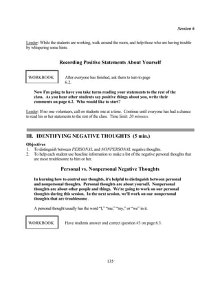 Session 6


Leader: While the students are working, walk around the room, and help those who are having trouble
by whispering some hints.


                    Recording Positive Statements About Yourself

 WORKBOOK               After everyone has finished, ask them to turn to page
                        6.2.

    Now I'm going to have you take turns reading your statements to the rest of the
    class. As you hear other students say positive things about you, write their
    comments on page 6.2. Who would like to start?

Leader: If no one volunteers, call on students one at a time. Continue until everyone has had a chance
to read his or her statements to the rest of the class. Time limit: 20 minutes.



III. IDENTIFYING NEGATIVE THOUGHTS (5 min.)
Objectives
1. To distinguish between PERSONAL and NONPERSONAL negative thoughts.
2. To help each student use baseline information to make a list of the negative personal thoughts that
   are most troublesome to him or her.

                     Personal vs. Nonpersonal Negative Thoughts
    In learning how to control our thoughts, it's helpful to distinguish between personal
    and nonpersonal thoughts. Personal thoughts are about yourself. Nonpersonal
    thoughts are about other people and things. We're going to work on our personal
    thoughts during this session. In the next session, we'll work on our nonpersonal
    thoughts that are troublesome .

    A personal thought usually has the word “I,” “me,” “my,” or “we” in it.


 WORKBOOK               Have students answer and correct question #3 on page 6.3.




                                                  135
 